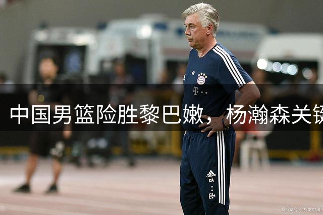 中国男篮险胜黎巴嫩，杨瀚森关键进球锁定胜局