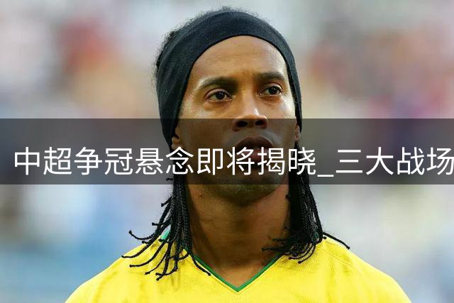 中超争冠悬念即将揭晓 三大战场风云激荡