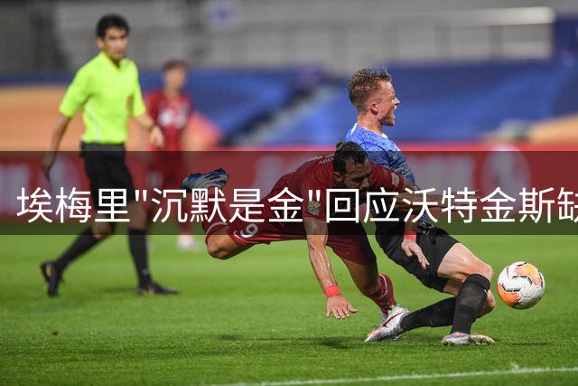 埃梅里"沉默是金"回应沃特金斯缺阵 发布会再现经典时刻