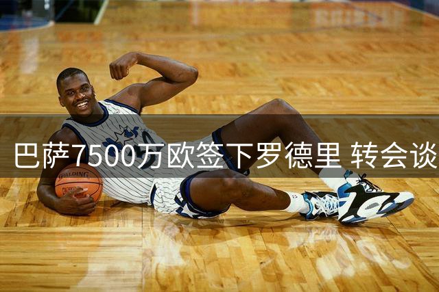 巴萨7500万欧签下罗德里 转会谈判细节曝光