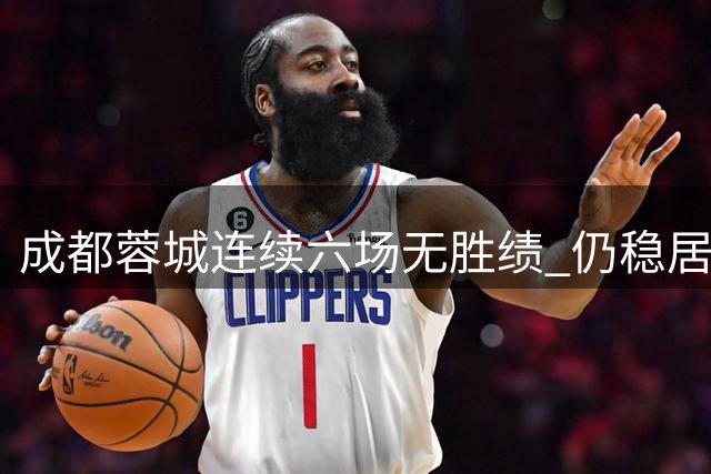 成都蓉城连续六场无胜绩 仍稳居中甲榜首位置