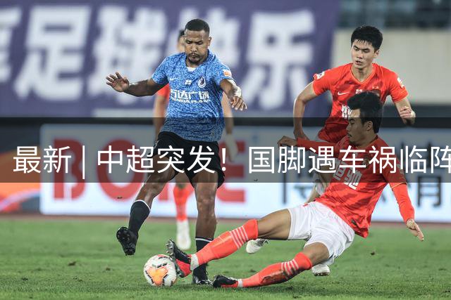 最新 | 中超突发！国脚遇车祸临阵缺席！俱乐部回应！