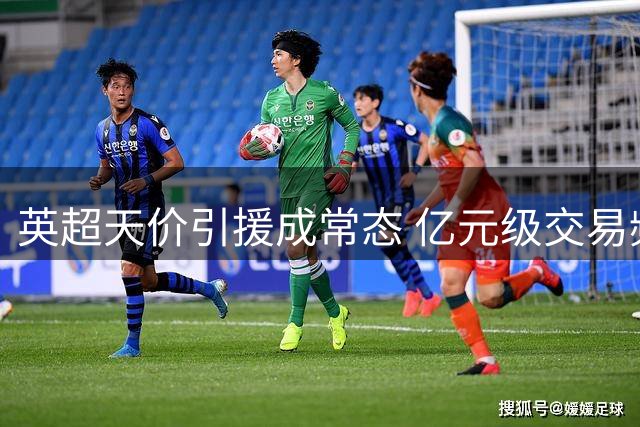 英超天价引援成常态 亿元级交易频现转会市场